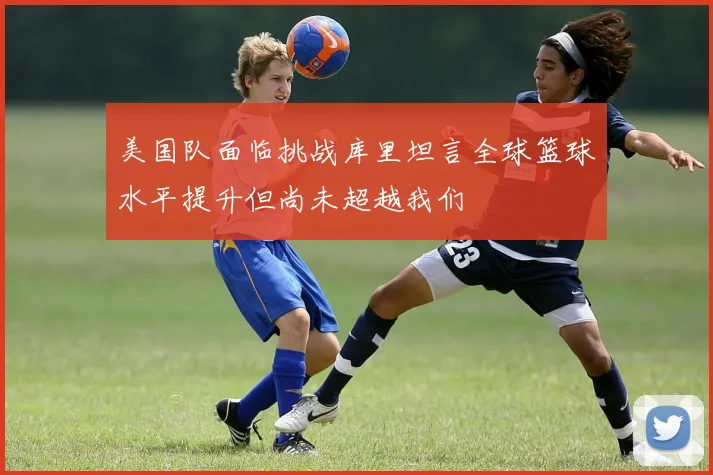 美国队面临挑战库里坦言全球篮球水平提升但尚未超越我们