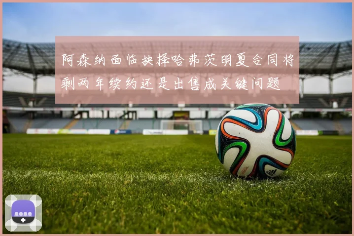 阿森纳面临抉择哈弗茨明夏合同将剩两年续约还是出售成关键问题