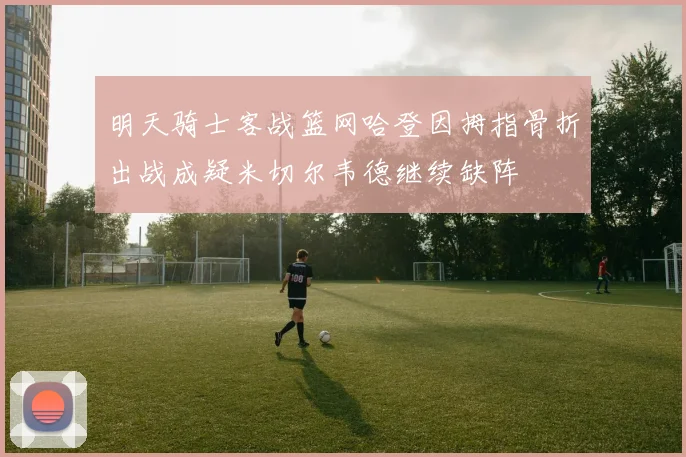 明天骑士客战篮网哈登因拇指骨折出战成疑米切尔韦德继续缺阵