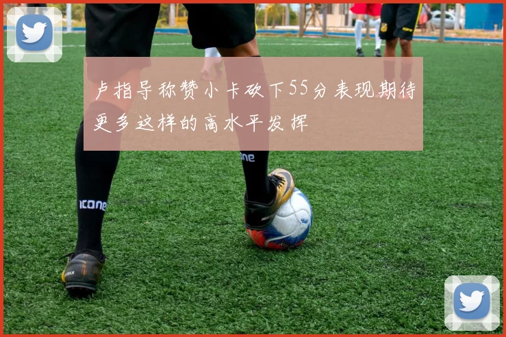 卢指导称赞小卡砍下55分表现期待更多这样的高水平发挥