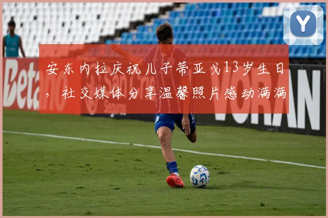 安东内拉庆祝儿子蒂亚戈13岁生日，社交媒体分享温馨照片感动满满