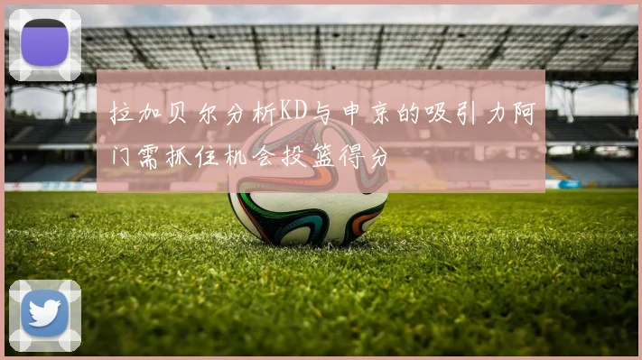 拉加贝尔分析KD与申京的吸引力阿门需抓住机会投篮得分