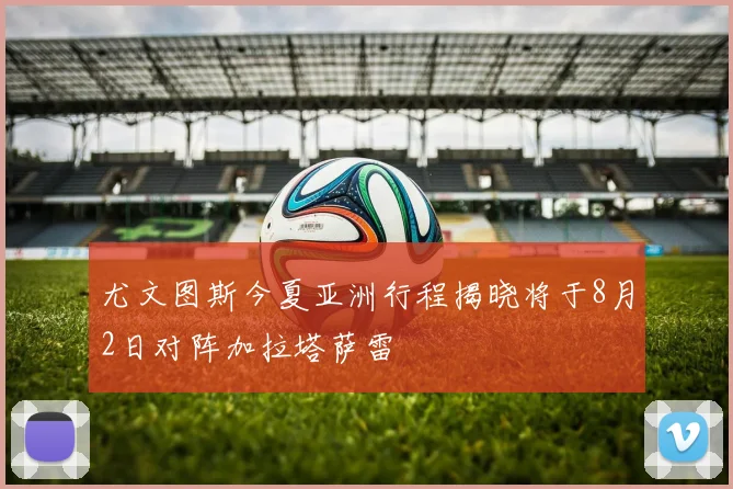 尤文图斯今夏亚洲行程揭晓将于8月2日对阵加拉塔萨雷