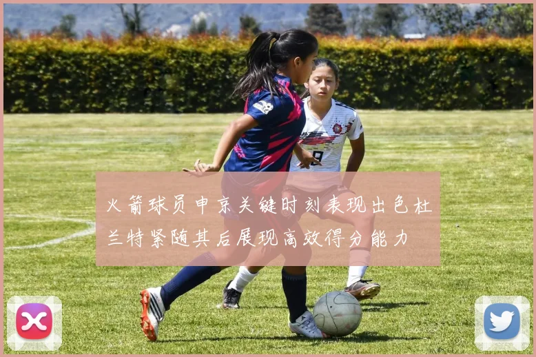 火箭球员申京关键时刻表现出色杜兰特紧随其后展现高效得分能力