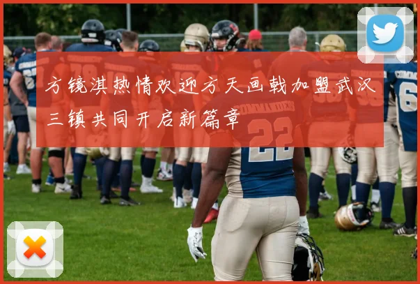 方镜淇热情欢迎方天画戟加盟武汉三镇共同开启新篇章