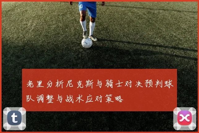 老里分析尼克斯与骑士对决预判球队调整与战术应对策略