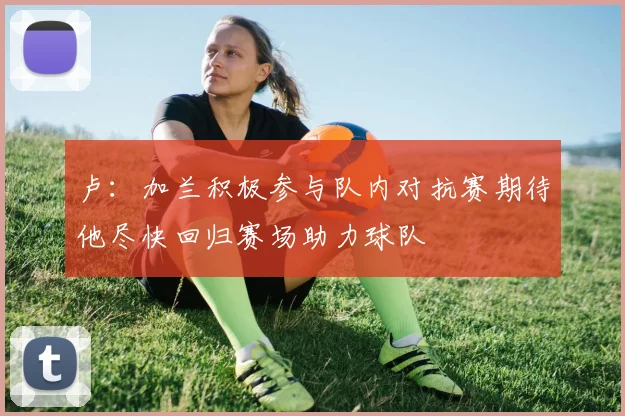 卢：加兰积极参与队内对抗赛期待他尽快回归赛场助力球队