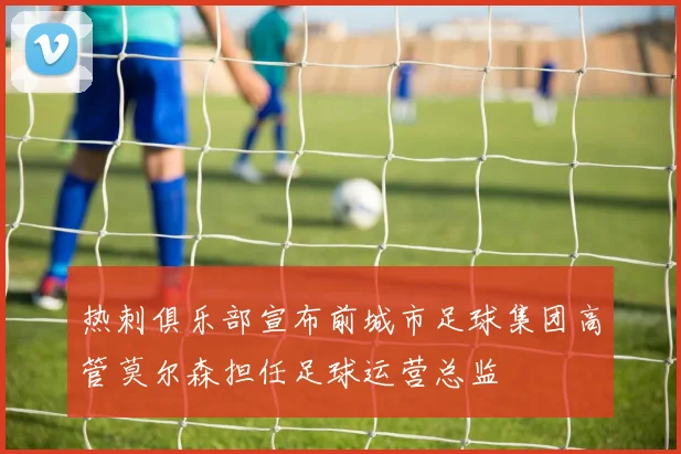 热刺俱乐部宣布前城市足球集团高管莫尔森担任足球运营总监