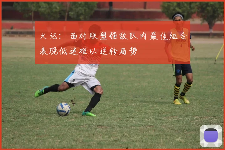 火记：面对联盟强敌队内最佳组合表现低迷难以逆转局势