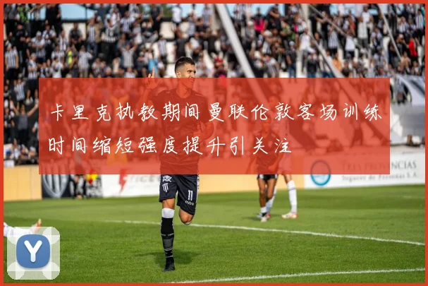 卡里克执教期间曼联伦敦客场训练时间缩短强度提升引关注