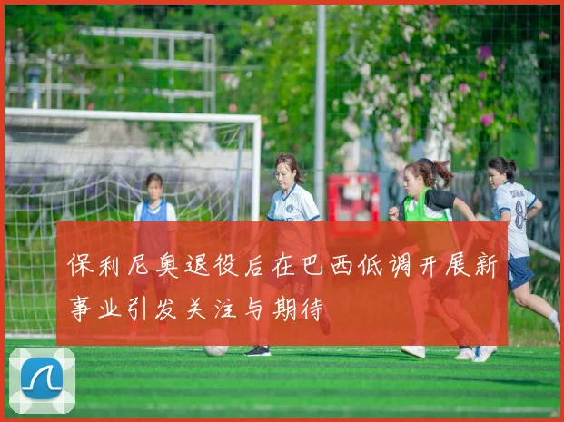 保利尼奥退役后在巴西低调开展新事业引发关注与期待
