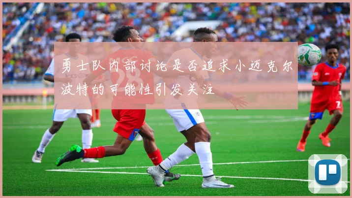 勇士队内部讨论是否追求小迈克尔波特的可能性引发关注