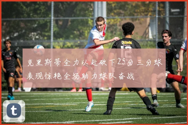 克里斯蒂全力以赴砍下25分三分球表现惊艳全场助力球队奋战