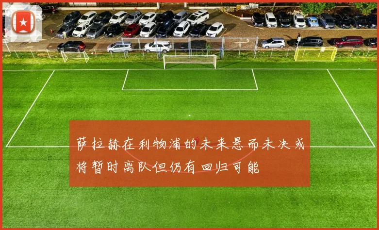 萨拉赫在利物浦的未来悬而未决或将暂时离队但仍有回归可能