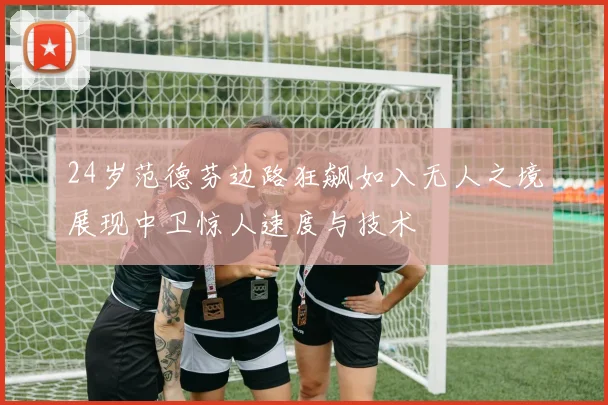 24岁范德芬边路狂飙如入无人之境展现中卫惊人速度与技术