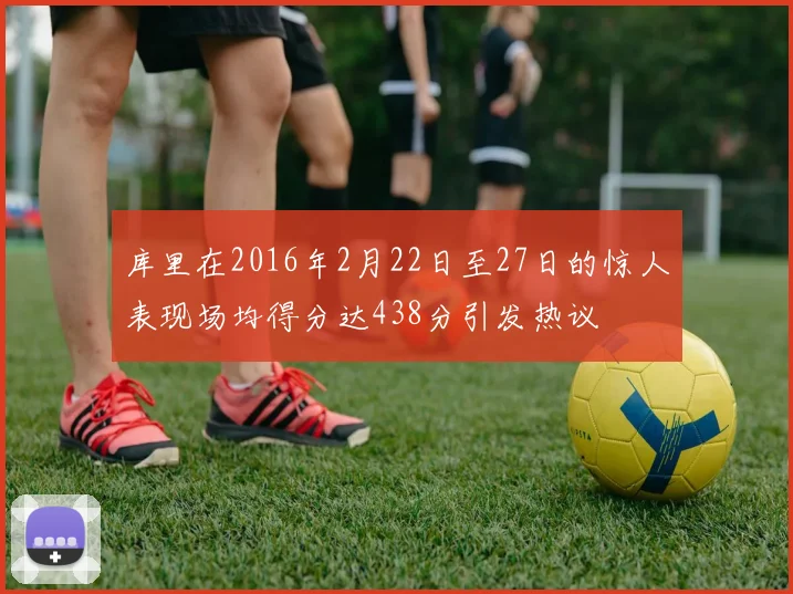 库里在2016年2月22日至27日的惊人表现场均得分达438分引发热议