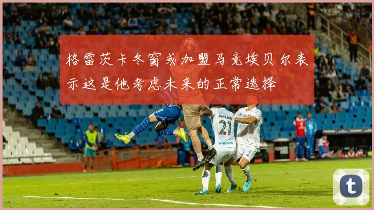 格雷茨卡冬窗或加盟马竞埃贝尔表示这是他考虑未来的正常选择