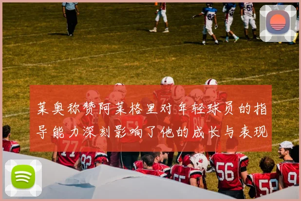 莱奥称赞阿莱格里对年轻球员的指导能力深刻影响了他的成长与表现