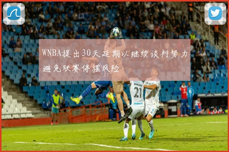 WNBA提出30天延期以继续谈判努力避免联赛停摆风险